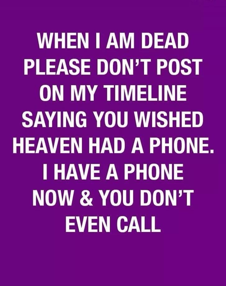 WHEN I AM DEAD PLEASE DON'T POST ON MY TIMELINE SAYING YOU WISHED HEAVEN HAD A PHONE. I HAVE A PHONE NOW & YOU DON'T EVEN CALL