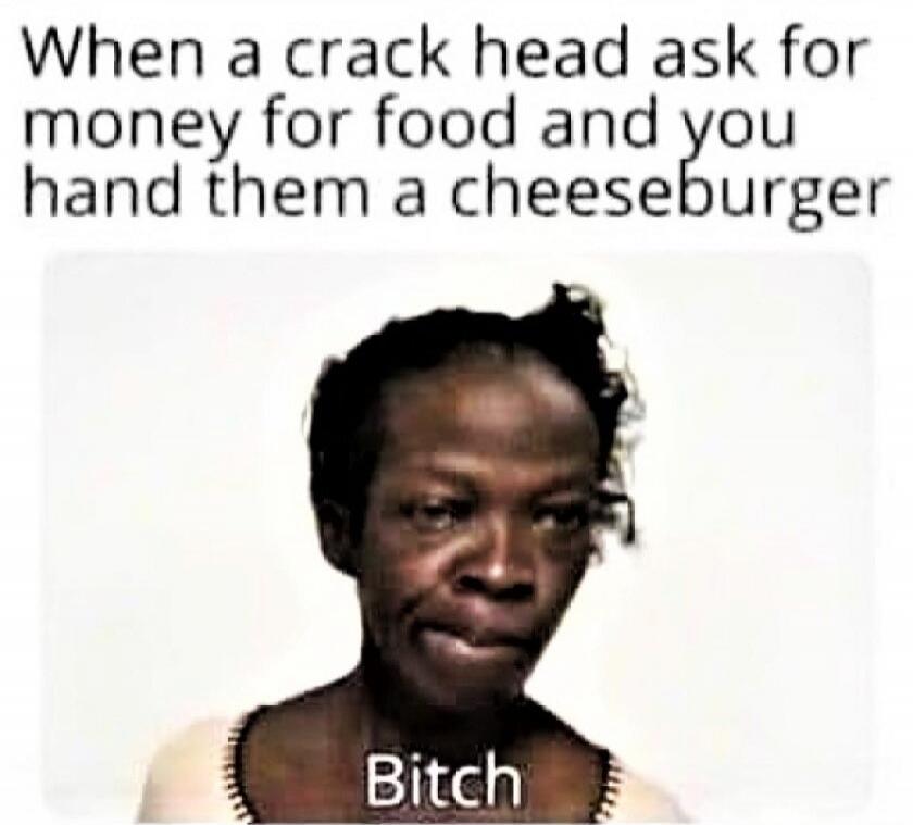 When a crack head ask for money for food and you hand them a cheeseburger Bitch