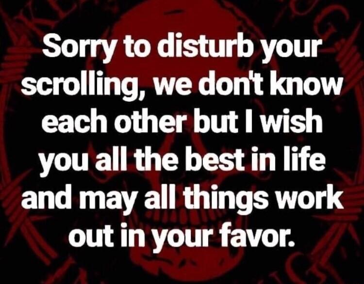 Sorry to disturb your scrolling we dont know each other but wish you all the best in life EL R EVE R T TR out in your favor