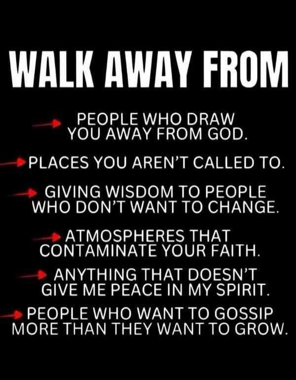 WALK AWAY FROM PEOPLE WHO DRAW YOU AWAY FROM GOD. PLACES YOU AREN'T CALLED TO. GIVING WISDOM TO PEOPLE WHO DON'T WANT TO CHANGE. ATMOSPHERES THAT CONTAMINATE YOUR FAITH. ANYTHING THAT DOESN'T GIVE ME PEACE IN MY SPIRIT. PEOPLE WHO WANT TO GOSSIP MORE THAN THEY WANT TO GROW.