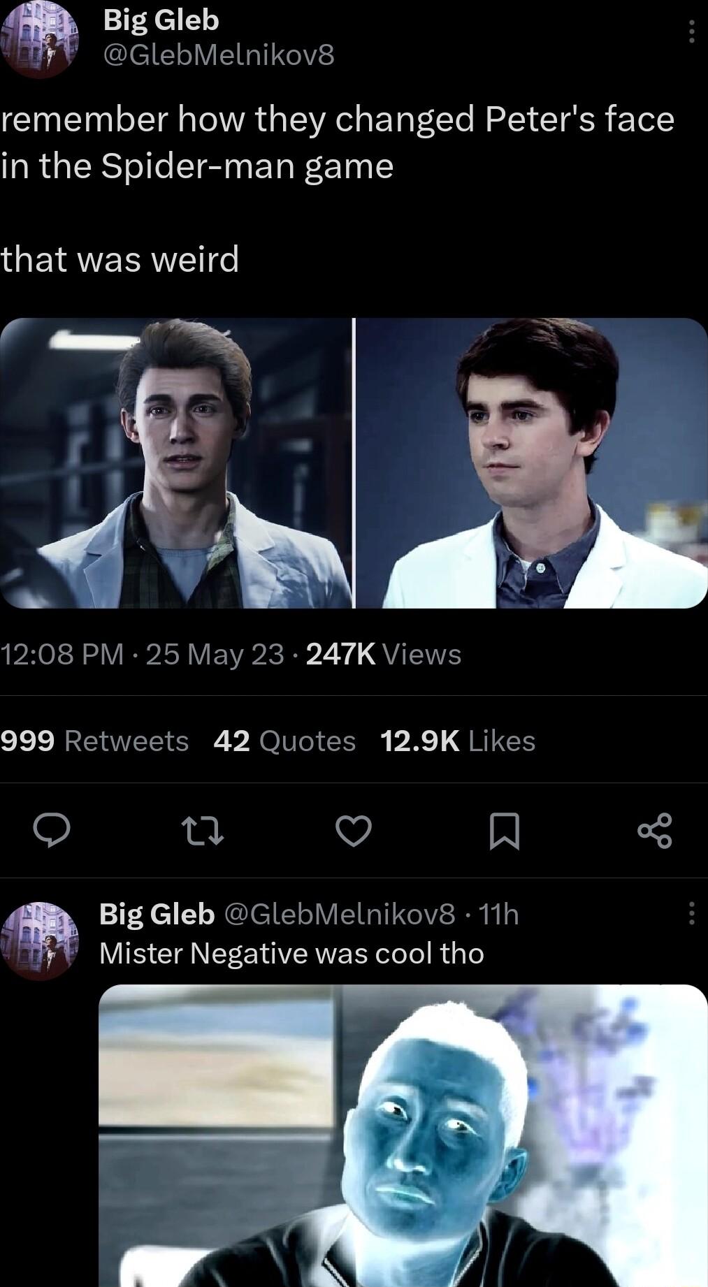 Big Gleb GlebMelnikov8 remember how they changed Peters face in the Spider man game ETNEERNET e BN PR L RS VB I VEIR R R Y QUENTE 999 Retweets 42 Quotes 129K Likes o QO R Big Gleb GlebMelnikov8 11h Mister Negative was cool tho