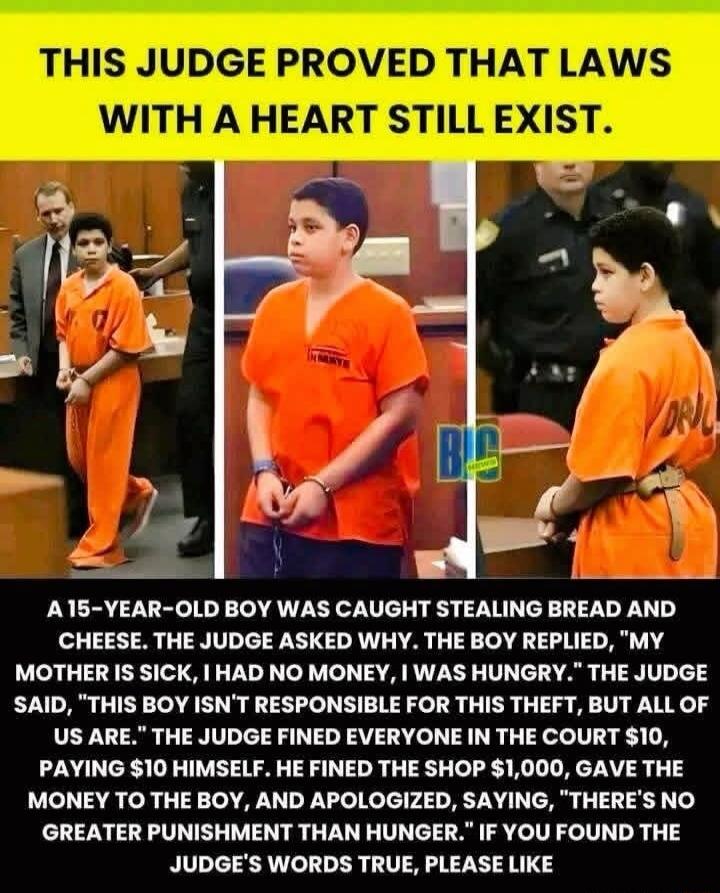 THIS JUDGE PROVED THAT LAWS WITH A HEART STILL EXIST. A 15-YEAR-OLD BOY WAS CAUGHT STEALING BREAD AND CHEESE. THE JUDGE ASKED WHY. THE BOY REPLIED, 