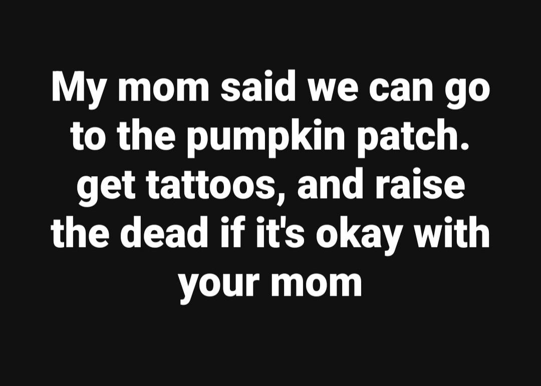 My mom said we can go to the pumpkin patch. get tattoos, and raise the dead if it's okay with your mom