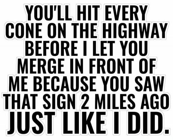 YOU'LL HIT EVERY CONE ON THE HIGHWAY BEFORE I LET YOU MERGE IN FRONT OF ME BECAUSE YOU SAW THAT SIGN 2 MILES AGO JUST LIKE I DID.