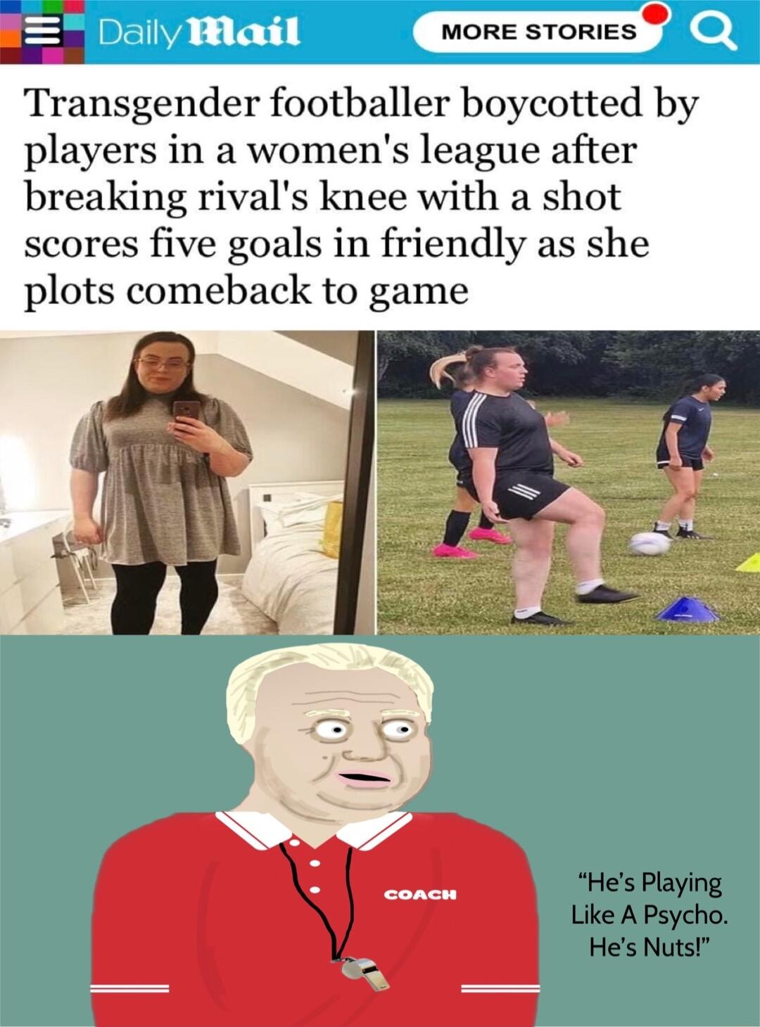 9 MORE STORIES Transgender footballer boycotted by players in a womens league after breaking rivals knee with a shot scores five goals in friendly as she plots comeback to game Hes Playing Like A Psycho Hes Nuts