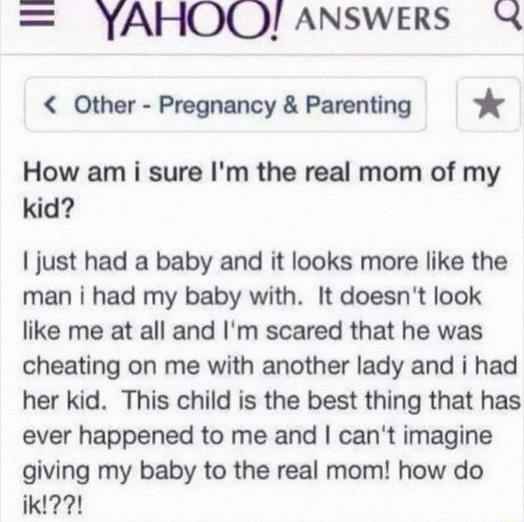 YAHOQ ANSWERS X Other Pregnancy Parenting How am i sure Im the real mom of my kid just had a baby and it looks more like the man i had my baby with It doesnt look like me at all and Im scared that he was cheating on me with another lady and i had her kid This child is the best thing that has ever happened to me and cant imagine giving my baby to the real mom how do ikl2