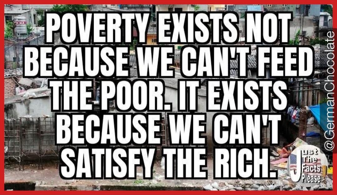 POVERTY EXISTS NOT BECAUSE WE CAN'T FEED THE POOR. IT EXISTS BECAUSE WE CAN'T SATISFY THE RICH. @GermanChocolate Just The Facts Please