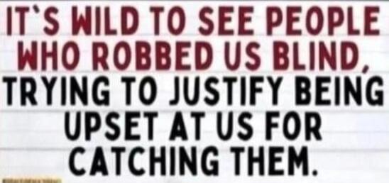 IT'S WILD TO SEE PEOPLE WHO ROBBED US BLIND TRYING TO JUSTIFY BEING UPSET AT US FOR CATCHING THEM.