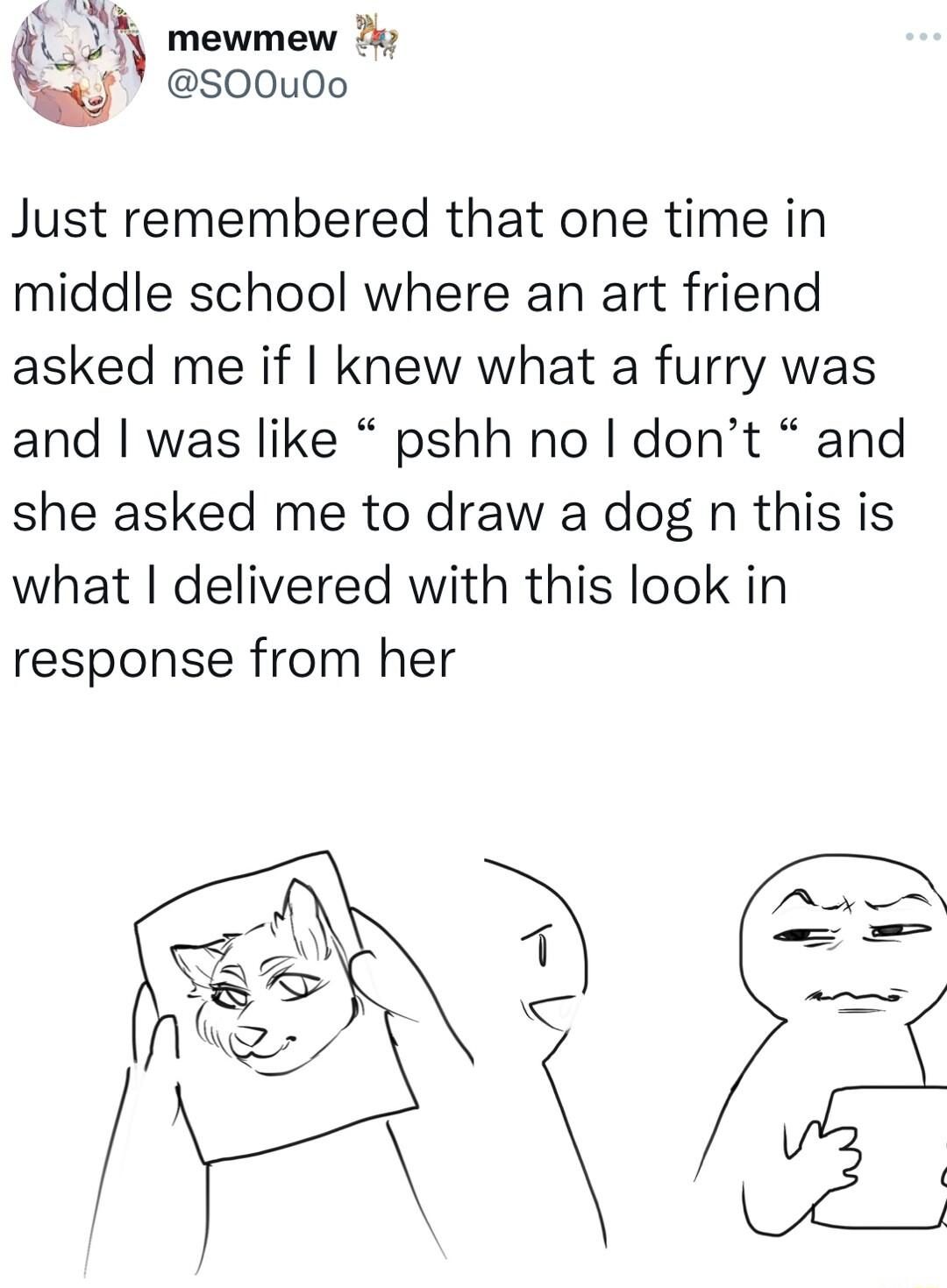 15 mewmew xJ S00u0o Just remembered that one time in middle school where an art friend asked me if knew what a furry was and was like pshh no dont and she asked me to draw a dog n this is what delivered with this look in response from her