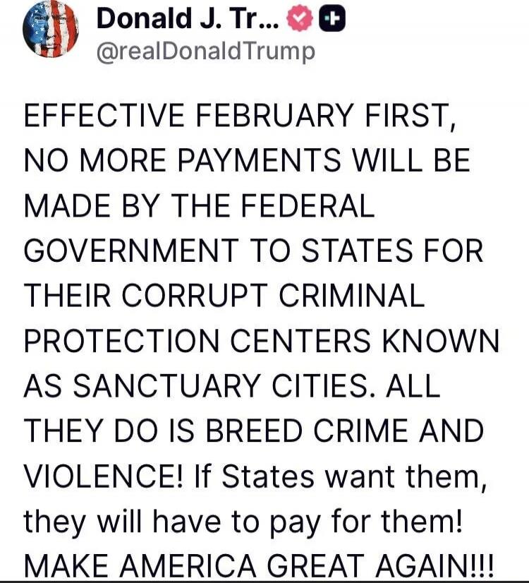 EFFECTIVE FEBRUARY FIRST, NO MORE PAYMENTS WILL BE MADE BY THE FEDERAL GOVERNMENT TO STATES FOR THEIR CORRUPT CRIMINAL PROTECTION CENTERS KNOWN AS SANCTUARY CITIES. ALL THEY DO IS BREED CRIME AND VIOLENCE! If States want them, they will have to pay for them! MAKE AMERICA GREAT AGAIN!!!