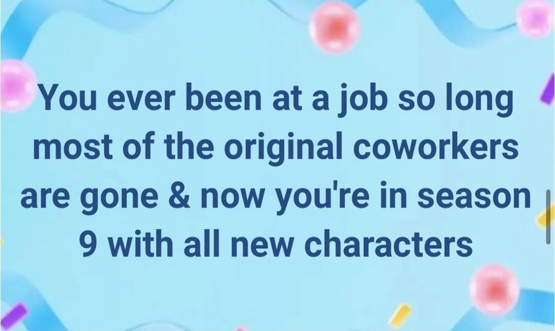 You ever been at a job so long most of the original coworkers are gone & now you're in season 9 with all new characters