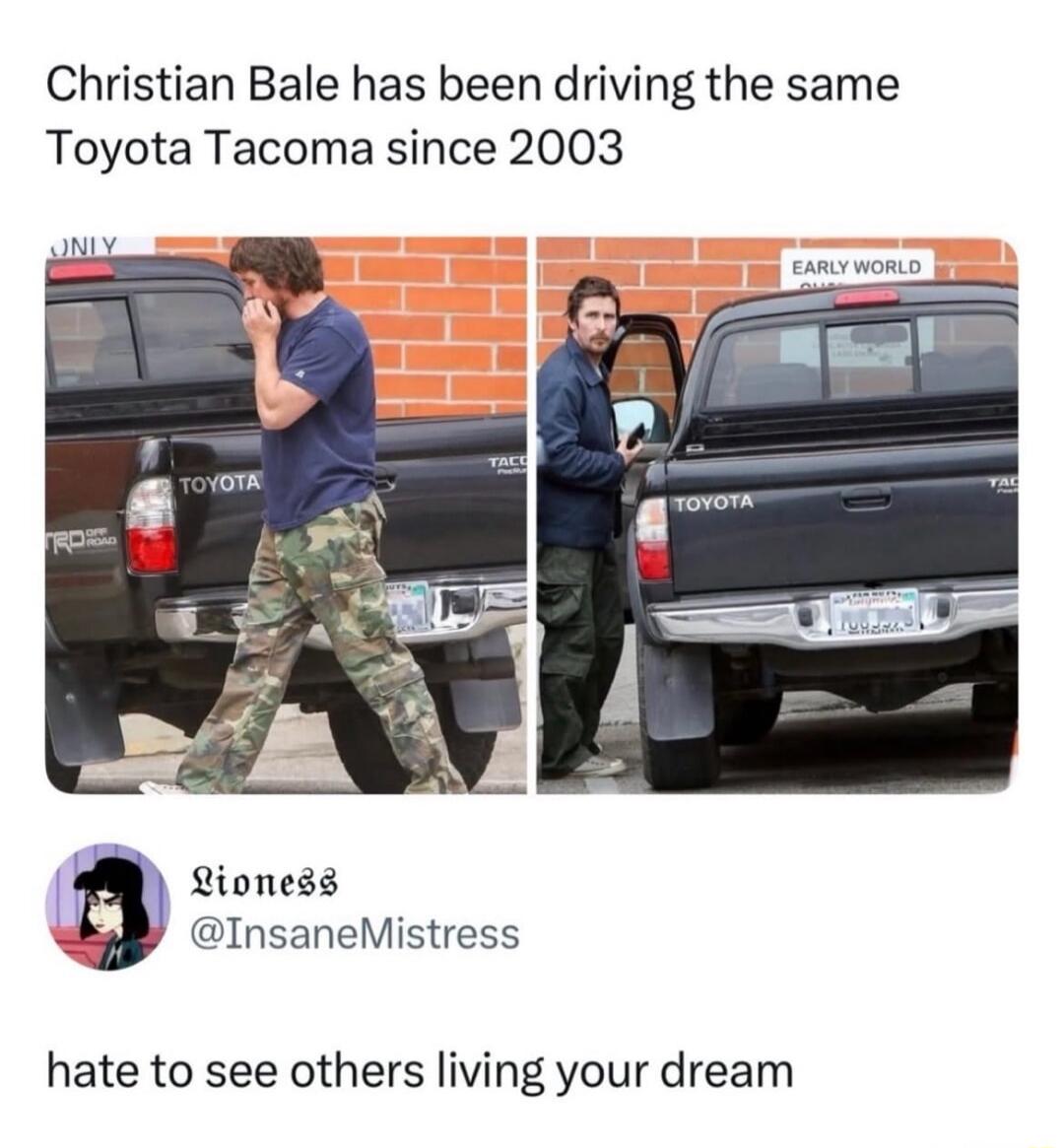 Christian Bale has been driving the same Toyota Tacoma since 2003\n\nLioness @InsaneMistress\nhate to see others living your dream