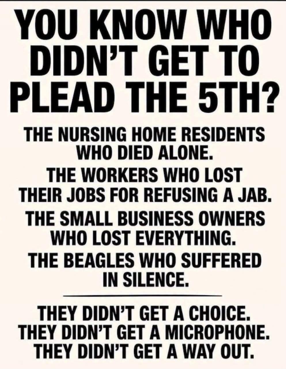 YOU KNOW WHO DIDN'T GET TO PLEAD THE 5TH? THE NURSING HOME RESIDENTS WHO DIED ALONE. THE WORKERS WHO LOST THEIR JOBS FOR REFUSING A JAB. THE SMALL BUSINESS OWNERS WHO LOST EVERYTHING. THE BEAGLES WHO SUFFERED IN SILENCE. THEY DIDN'T GET A CHOICE. THEY DIDN'T GET A MICROPHONE. THEY DIDN'T GET A WAY OUT.