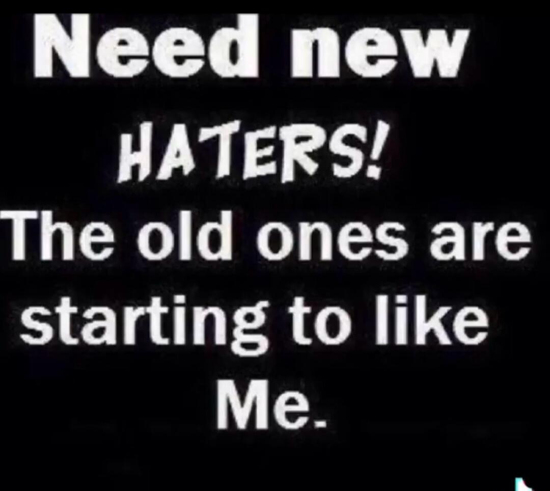 Need new HATERS! The old ones are starting to like Me.