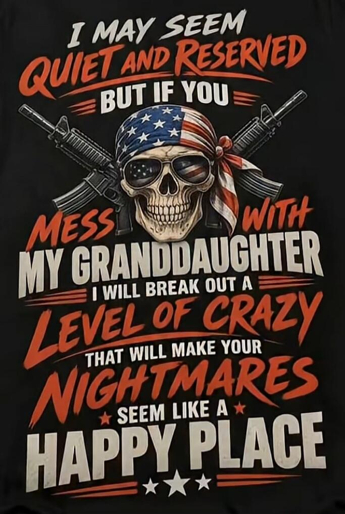 I MAY SEEM QUIET AND RESERVED BUT IF YOU MESS WITH MY GRANDDAUGHTER I WILL BREAK OUT A LEVEL OF CRAZY THAT WILL MAKE YOUR NIGHTMARES SEEM LIKE A HAPPY PLACE