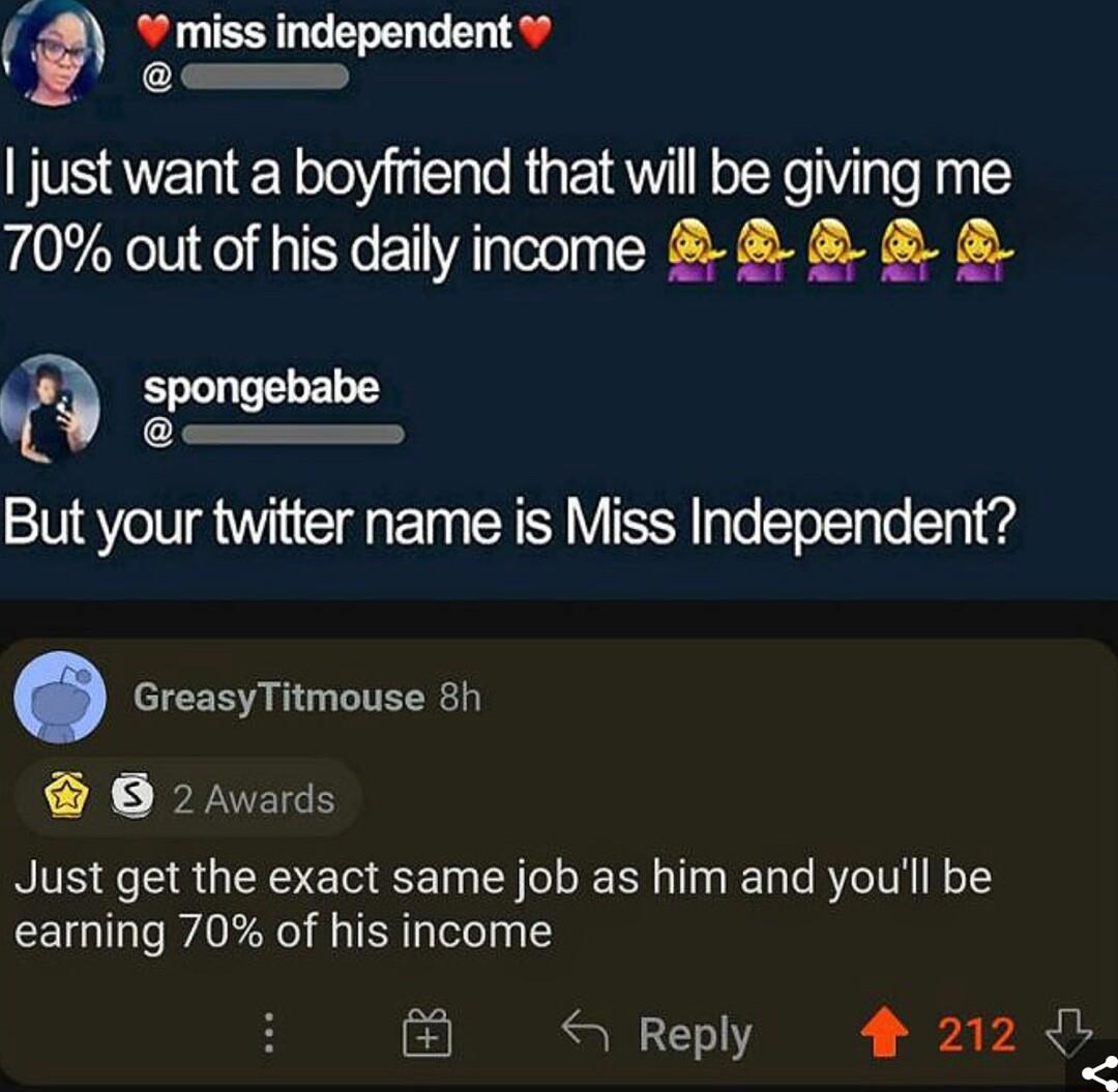 just want a boyfriend that will be giving me 70 out of his daily income spongebabe But your twitter name is Miss Independent GreasyTitmouse 8h O 2Avards Just get the exact same job as him and youll be earning 70 of his income 4 Repl 212 eply 4 L