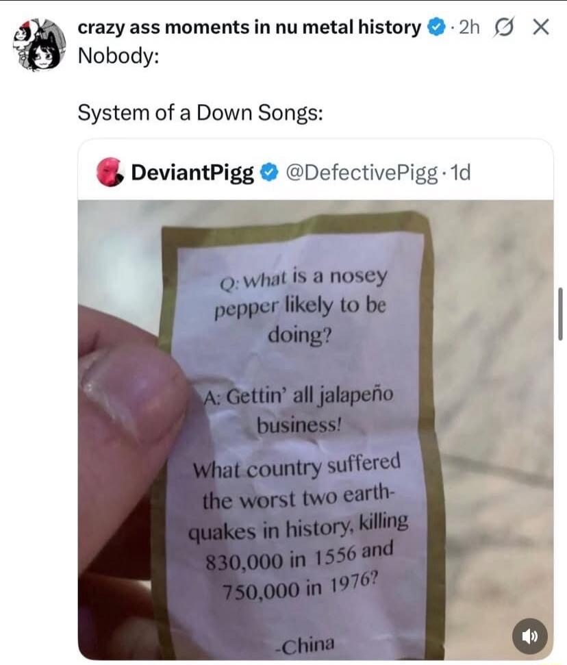 crazy ass moments in nu metal history Nobody: System of a Down Songs: DeviantPigg @DefectivePigg 1d Q: what is a nosey pepper likely to be doing? A: Gettin' all jalapeño business! What country suffered the worst two earthquakes in history, killing 830,000 in 1556 and 750,000 in 1976? -China