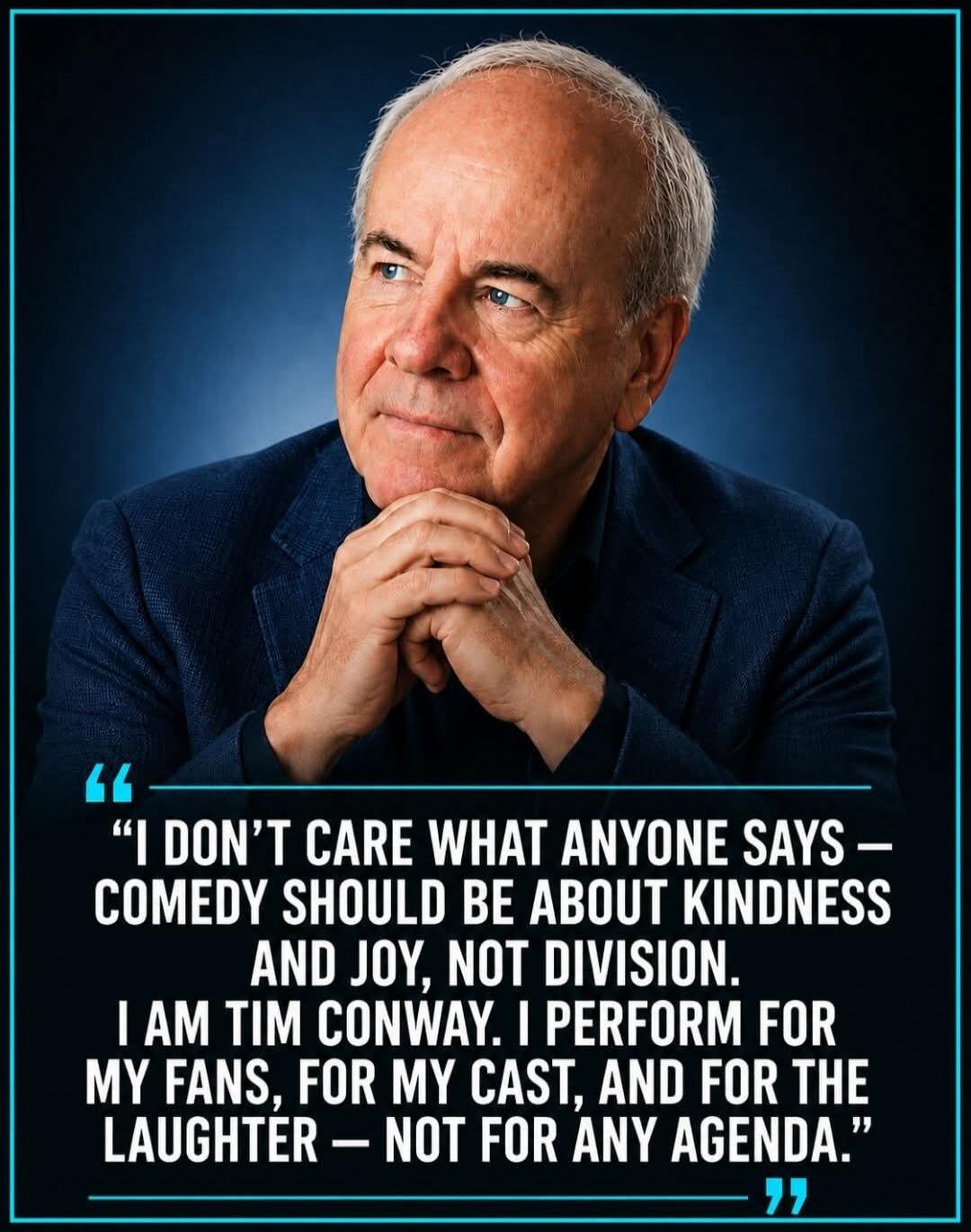 I DON'T CARE WHAT ANYONE SAYS - COMEDY SHOULD BE ABOUT KINDNESS AND JOY, NOT DIVISION. I AM TIM CONWAY. I PERFORM FOR MY FANS, FOR MY CAST, AND FOR THE LAUGHTER - NOT FOR ANY AGENDA.