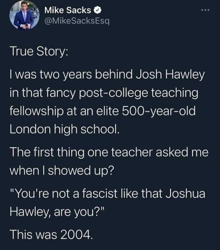 Mike Sacks 1 MikeSacksEsq True Story was two years behind Josh Hawley in that fancy post college teaching fellowship at an elite 500 year old KelplelelaNalleakTelploleR The first thing one teacher asked me when showed up R VRO ER NS CRigk N VE Hawley are you This was 2004