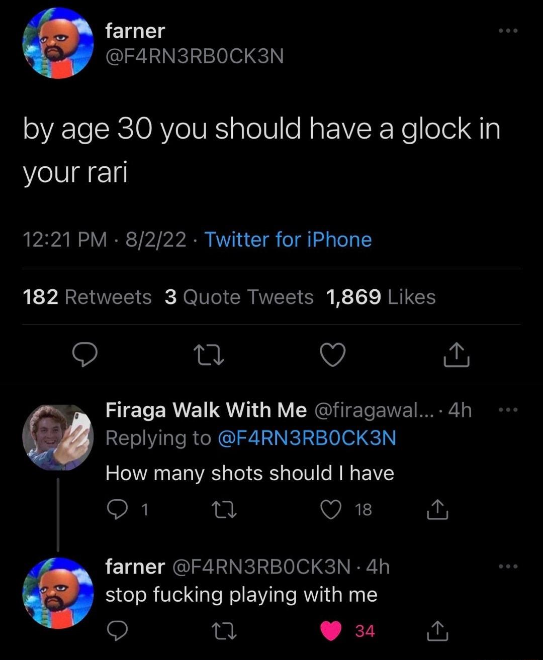farner F4RN3RBOCK3N by age 30 you should have a glock in your rari 1221 PM 8222 Twitter for iPhone 182 Retweets 3 Quote Tweets 1869 Likes e v N o Firaga Walk With Me firagawal 4h Replying to F4RN3RBOCK3N How many shots should have o1 n VE farner F4ARN3RBOCK3N 4h stop fucking playing with me Q et N