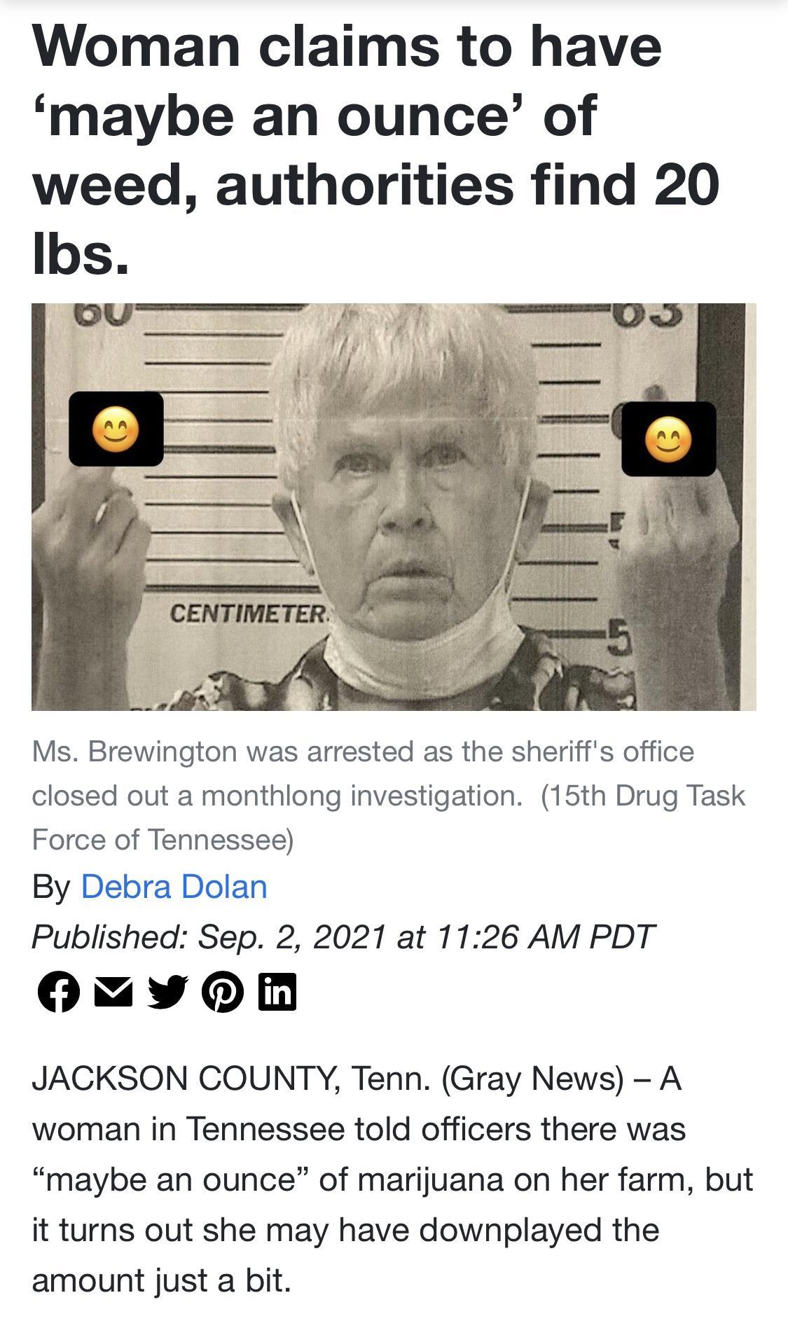 Woman claims to have maybe an ounce of weed authorities find 20 Ibs Ms Brewington was arrested as the sheriffs office closed out a monthlong investigation 15th Drug Task Force of Tennessee By Debra Dolan Published Sep 2 2021 at 1126 AM PDT Oy 0 JACKSON COUNTY Tenn Gray News A woman in Tennessee told officers there was maybe an ounce of marijuana on her farm but it turns out she may have downplayed