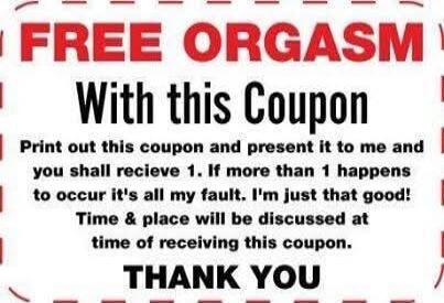 FREE ORGASM With this Coupon Print out this coupon and present it to me and you shall receive 1. If more than 1 happens to occur it's all my fault. I'm just that good! Time & place will be discussed at time of receiving this coupon. THANK YOU