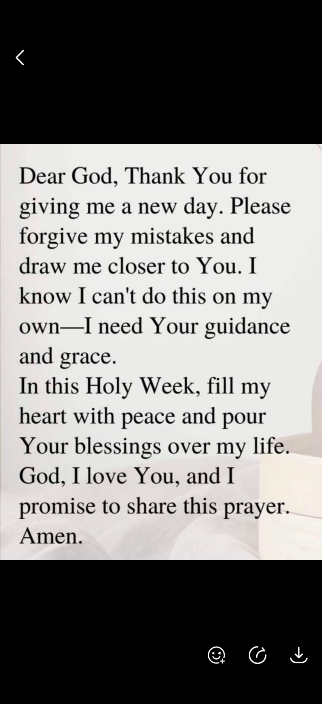 Dear God, Thank You for giving me a new day. Please forgive my mistakes and draw me closer to You. I know I can't do this on my own—I need Your guidance and grace. In this Holy Week, fill my heart with peace and pour Your blessings over my life. God, I love You, and I promise to share this prayer. Amen.