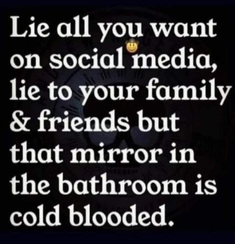 Lie all you want on social media, lie to your family & friends but that mirror in the bathroom is cold blooded.