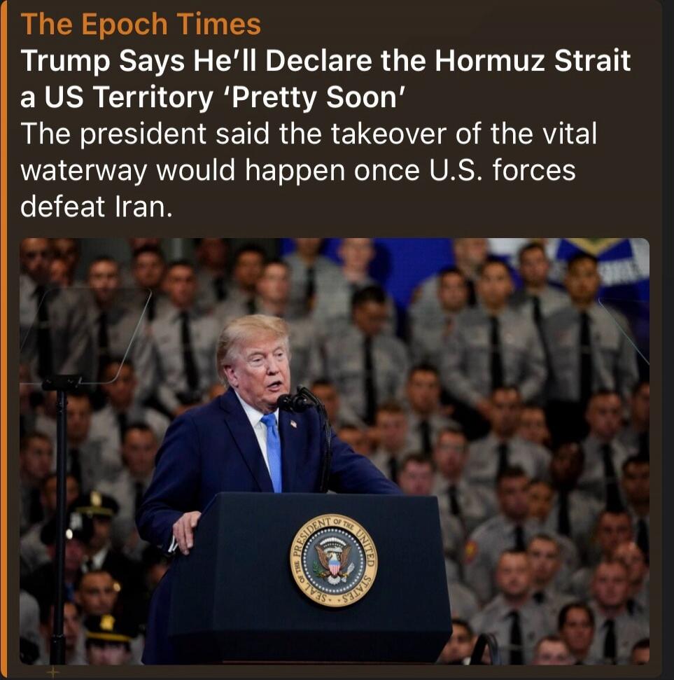 The Epoch Times Trump Says He'll Declare the Hormuz Strait a US Territory 'Pretty Soon' The president said the takeover of the vital waterway would happen once U.S. forces defeat Iran.
