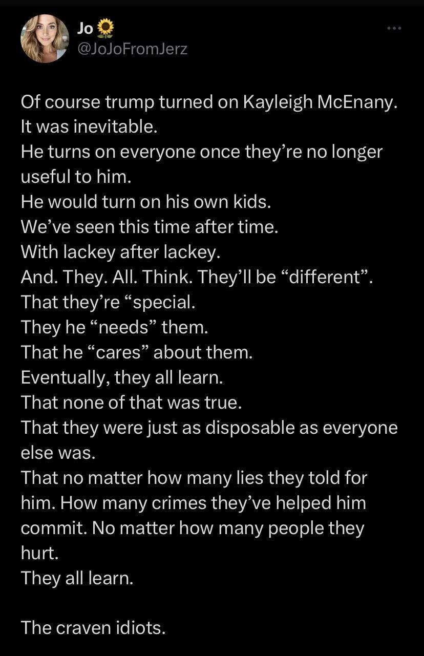 o joJoFromJerz Of course trump turned on Kayleigh McEnany It was inevitable He turns on everyone once theyre no longer useful to him He would turn on his own kids Weve seen this time after time WAGEE EE CET A PaaTe M 3 TSV 1110 S TSV T o TR 1T T AGERGEUCREEET They he needs them RLEERCETERE L LTS G EI Y SEROETIARGEVEHEETSN AUEIGCL TR GEIGVERR TR That they were just as disposable as everyone EECRVEE
