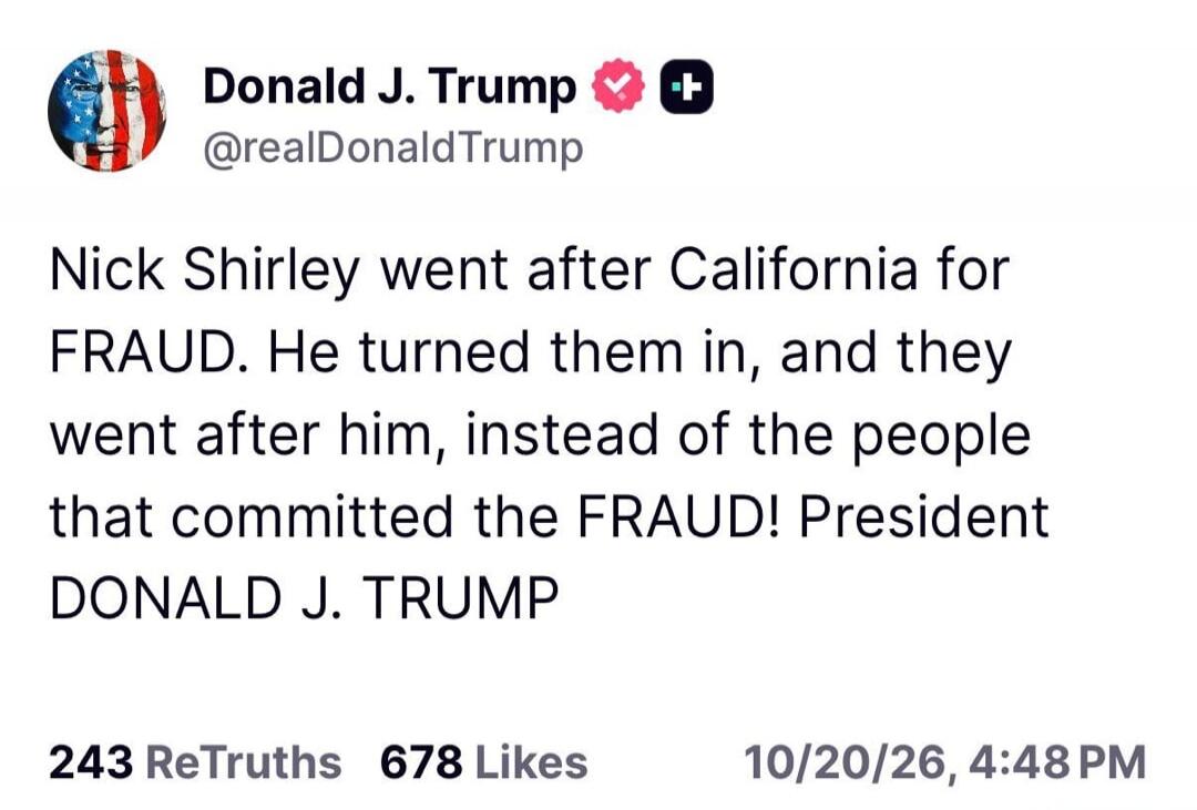Donald J. Trump @realDonaldTrump Nick Shirley went after California for FRAUD. He turned them in, and they went after him, instead of the people that committed the FRAUD! President DONALD J. TRUMP 243 ReTruths 678 Likes 10/20/26, 4:48 PM