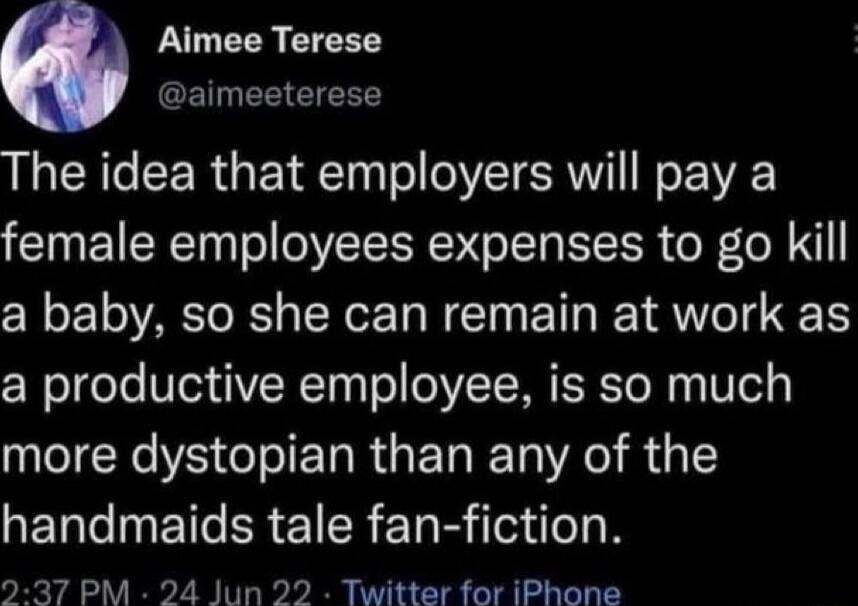 The idea that employers will pay a female employees expenses to go kill a baby, so she can remain at work as a productive employee, is so much more dystopian than any of the handmaids tale fan-fiction.