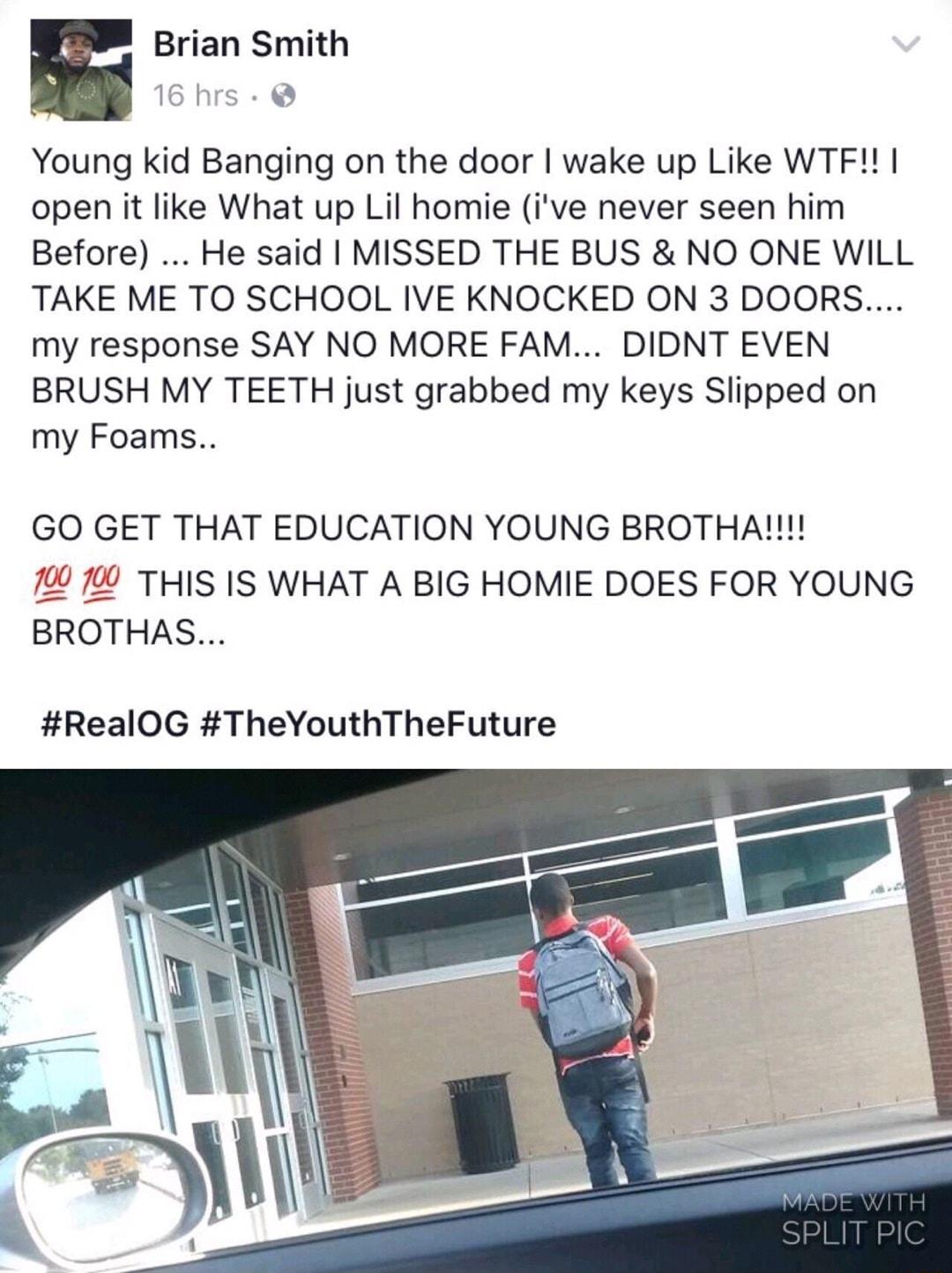 E Brian Smith Young kid Banging on the door wake up Like WTF open it like What up Lil homie ive never seen him Before He said MISSED THE BUS NO ONE WILL TAKE ME TO SCHOOL IVE KNOCKED ON 3 DOORS my response SAY NO MORE FAM DIDNT EVEN BRUSH MY TEETH just grabbed my keys Slipped on my Foams GO GET THAT EDUCATION YOUNG BROTHA 19 799 THIS IS WHAT A BIG HOMIE DOES FOR YOUNG BROTHAS RealOG TheYouthTheFut