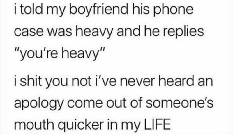i told my boyfriend his phone case was heavy and he replies youre heavy i shit you not ive never heard an apology come out of someones mouth quicker in my LIFE