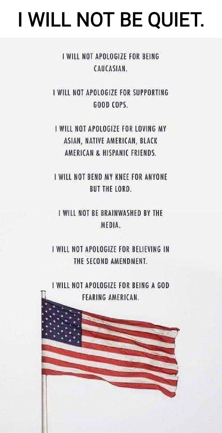 WILL NOT BE QUIET WILL NOT APOLOGIZE FOR BEING CAUCASIAN WILL NOT APOLOGIZE FOR SUPPORTING 600D COPS WILL NOT APOLOGIZE FOR LOVING MY ASIAN NATIVE AMERICAN BLACK AMERICAN HISPANIC FRIENDS WILL NOT BEND MY KNEE FOR ANYONE BUT THE LORD WILL NOT BE BRAINWASHED BY THE MEDIA WILL NOT APOLOGIZE FOR BELIEVING IN THE SECOND AMENDMENT WILL NOT APOLOGIZE FOR BEING A GOD FEARING AMERICAN