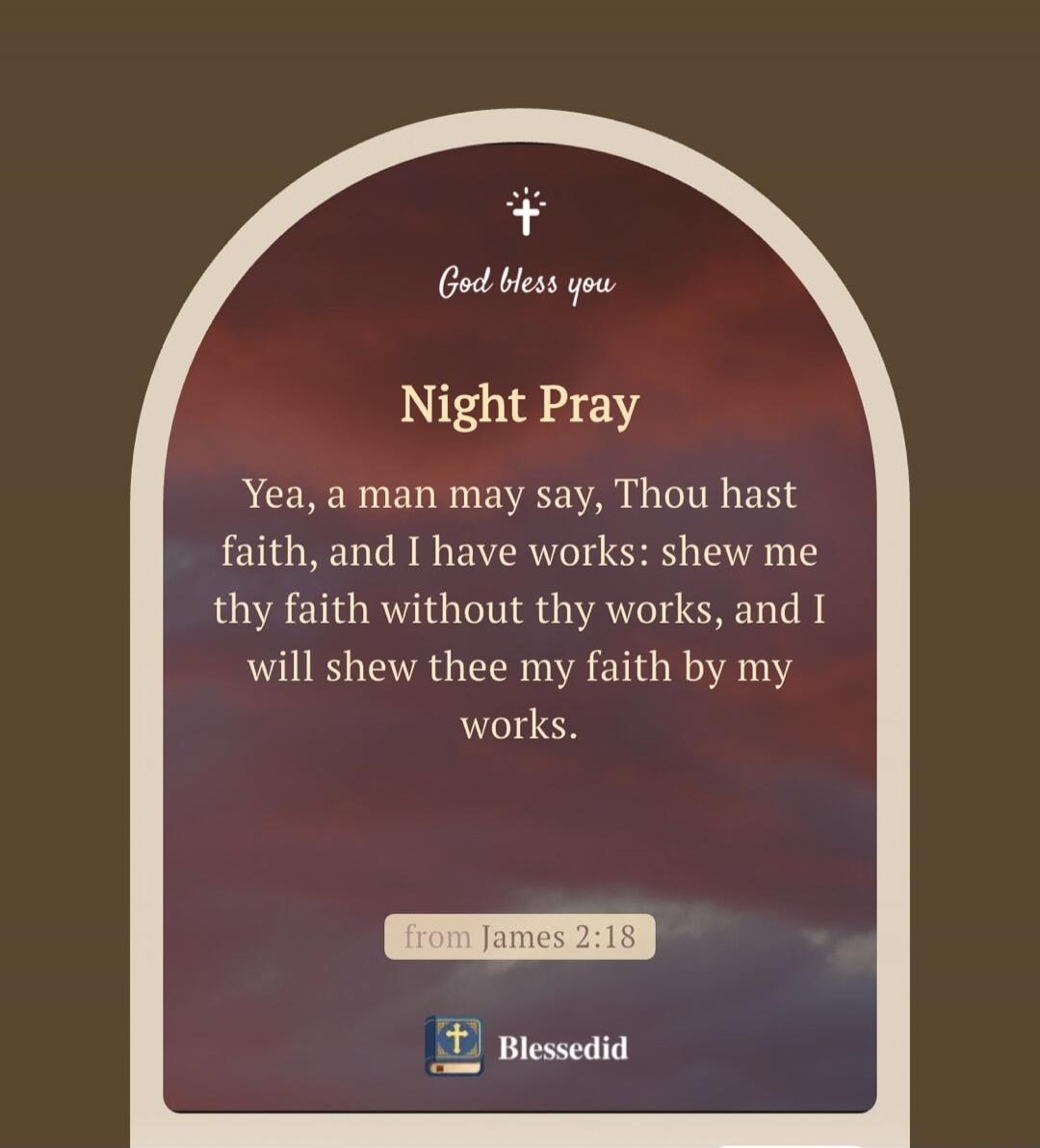 God bless you. Night Pray. Yea, a man may say, Thou hast faith, and I have works: shew me thy faith without thy works, and I will shew thee my faith by my works. from James 2:18. Blessedid.