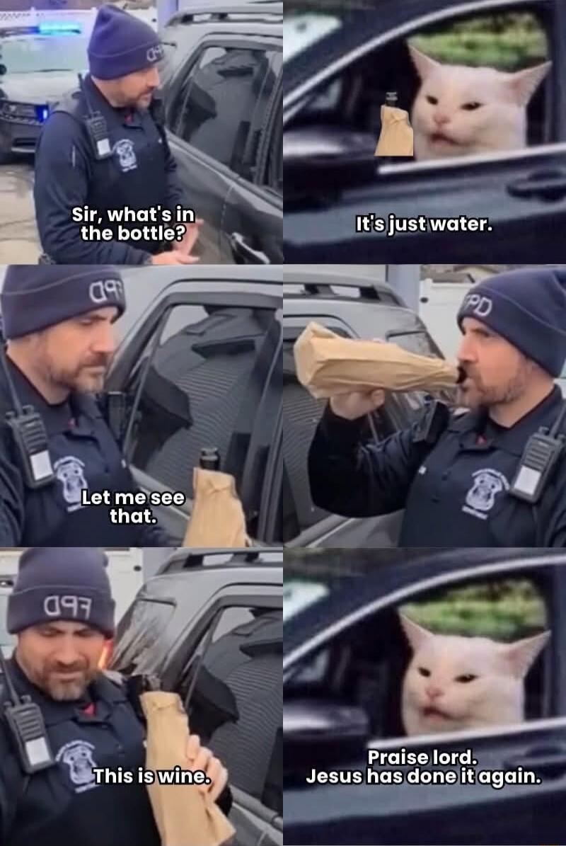 Sir, what's in the bottle?
It's just water.
Let me see that.
This is wine.
Praise lord. Jesus has done it again.