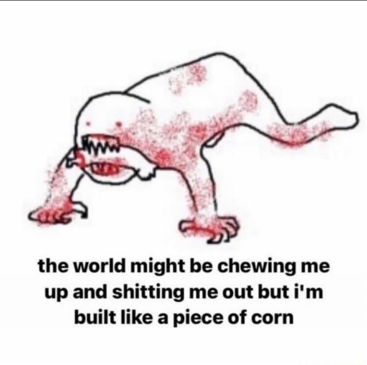 the world might be chewing me up and shitting me out butim built like a piece of corn