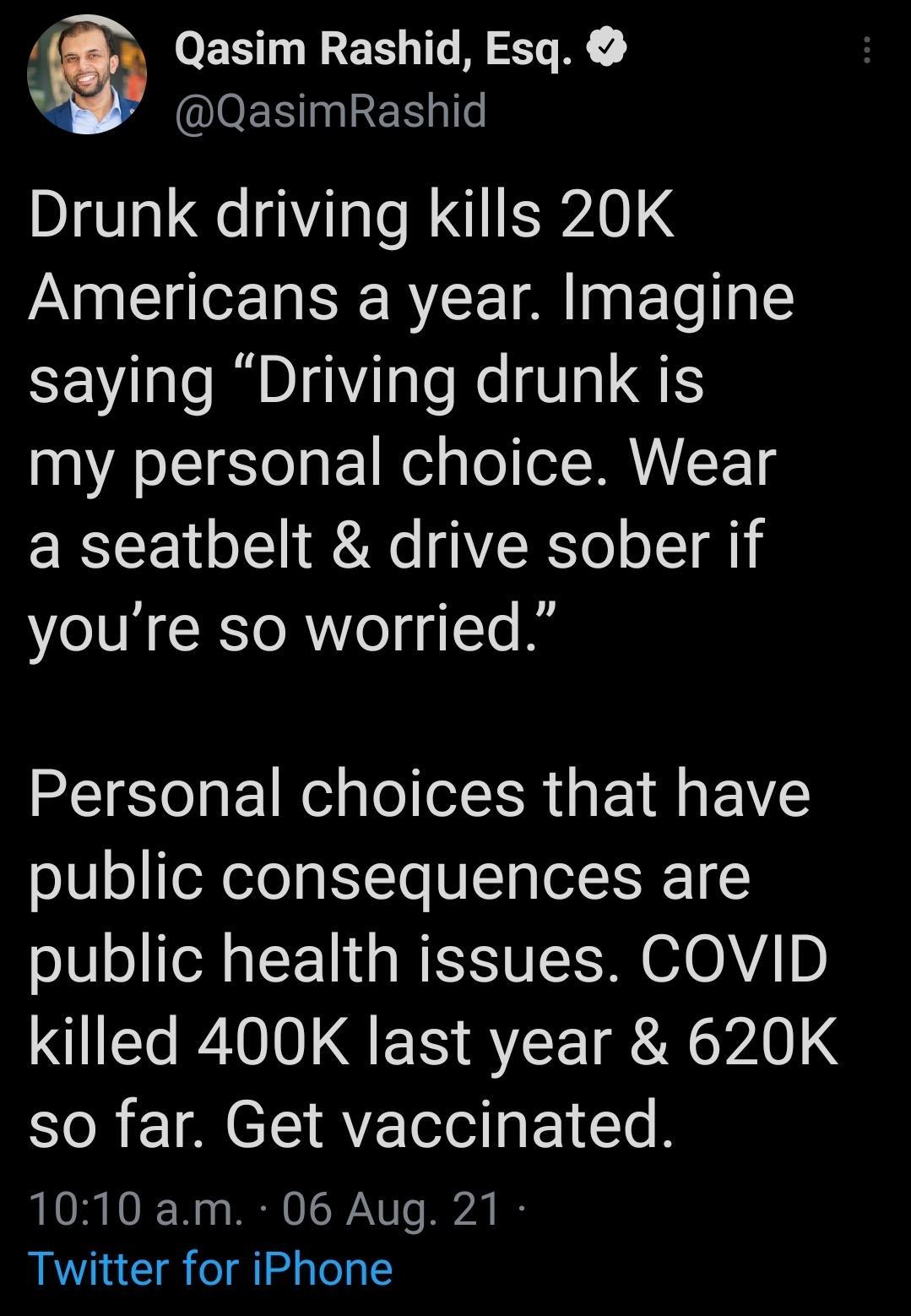 g Qasim Rashid Esq N IOER 121 e Drunk driving kills 20K Americans a year Imagine saying Driving drunk is my personal choice Wear a seatbelt drive sober if youre so worried Personal choices that have public consequences are public health issues COVID killed 400K last year 620K so far Get vaccinated 1010 am 06 Aug 21 Twitter for iPhone