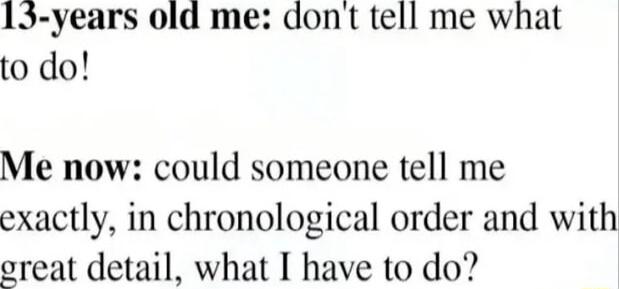 13 years old me dont tell me what to do Me now could someone tell me exactly in chronological order and with oreat detail what I have to do