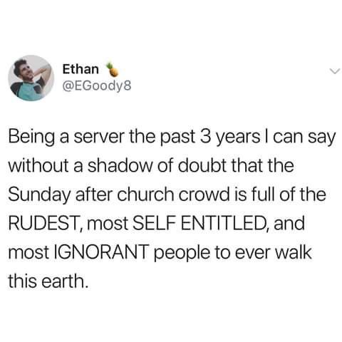 Ethan EGoody8 Being a server the past 3 years can say without a shadow of doubt that the Sunday after church crowd is full of the RUDEST most SELF ENTITLED and most IGNORANT people to ever walk this earth