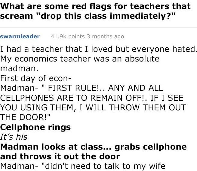 g rAskRed YIS MildiyAgitatedBidoof What are some red flags for teachers that scream drop this class immediately swarmleader i I had a teacher that I loved but everyone hated My economics teacher was an absolute madman First day of econ Madman FIRST RULE ANY AND ALL CELLPHONES ARE TO REMAIN OFF IF I SEE YOU USING THEM I WILL THROW THEM OUT THE DOOR Cellphone rings Its his Madman looks at class grab