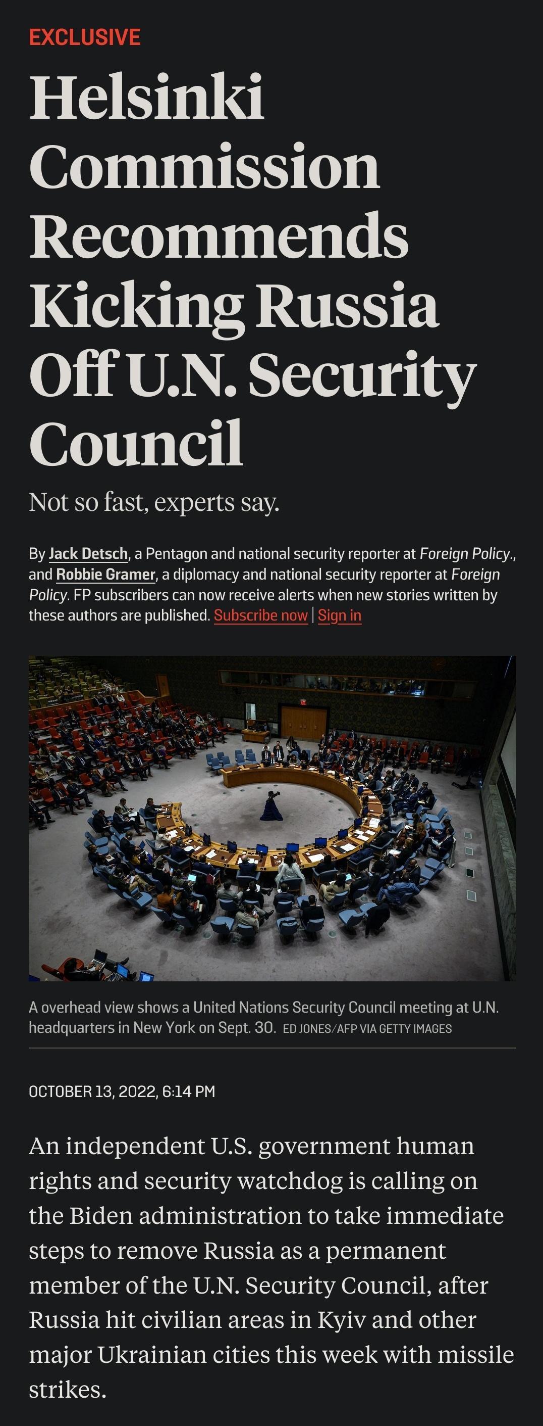 2 RIS Helsinki Commission Recommends Kicking Russia Off UN Security Council Not so fast experts say By Jack Detsch a Pentagon and national security reporter at Foreign Poicy and Robbie Gramer a diplomacy and national security reporter at Foreign Policy P subscribers can now recelve alerts when new stories written by these authors are published Subscribe now Sign in Aoverhead view shows a United Na