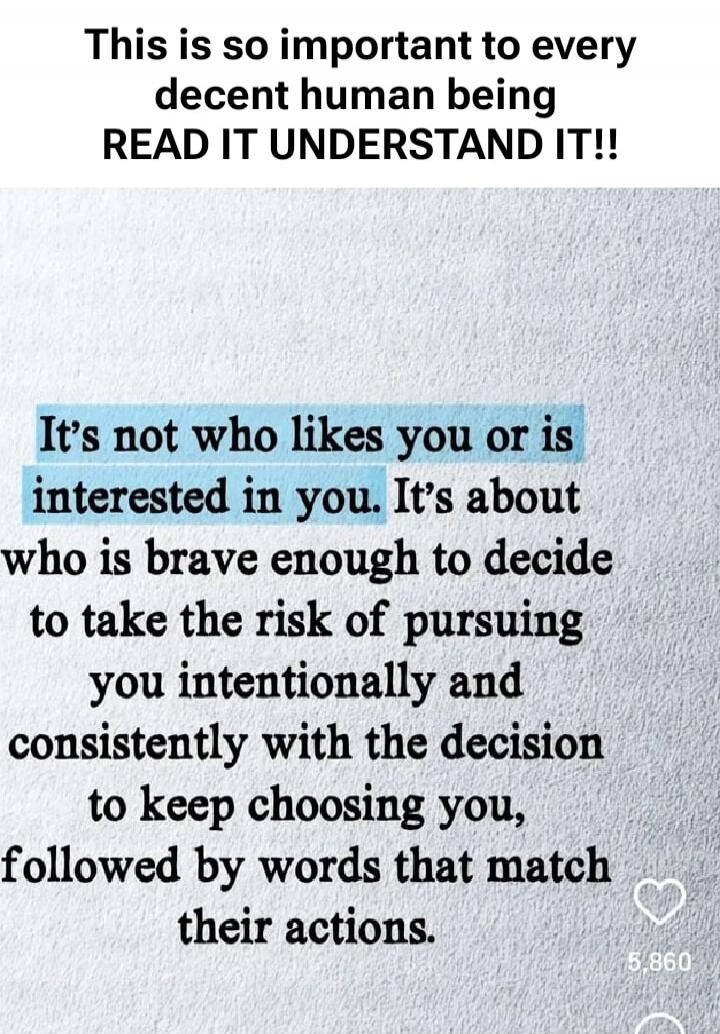 This is so important to every decent human being READ IT UNDERSTAND IT!! It's not who likes you or is interested in you. It's about who is brave enough to decide to take the risk of pursuing you intentionally and consistently with the decision to keep choosing you, followed by words that match their actions.