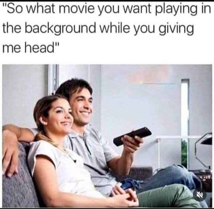 So what movie you want playing in the background while you giving me head