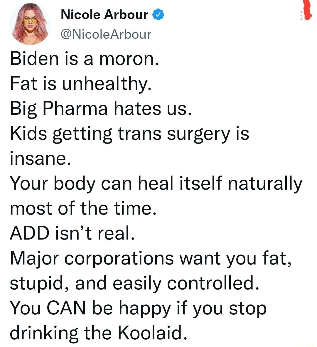 Q Nicole Arbour NicoleArbour Biden is a moron Fat is unhealthy Big Pharma hates us Kids getting trans surgery is insane Your body can heal itself naturally most of the time ADD isnt real Major corporations want you fat stupid and easily controlled You CAN be happy if you stop drinking the Koolaid