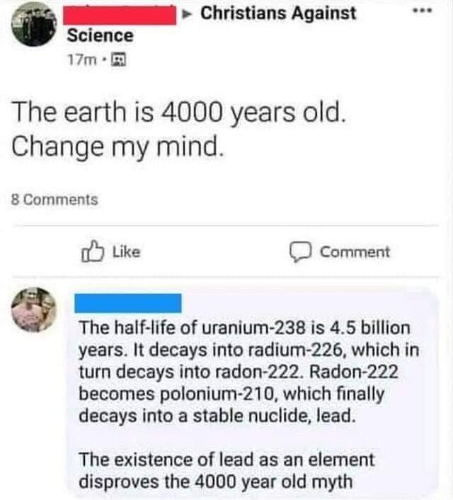 N Christians Against Science 7m The earth is 4000 years old Change my mind 8Comments o Like O comment L e The half life of uranium 238 is 45 billion years It decays into radium 226 which in turn decays into radon 222 Radon 222 becomes polonium 210 which finally decays into a stable nuclide lead The existence of lead as an element disproves the 4000 year old myth
