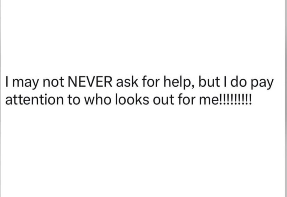 I may not NEVER ask for help, but I do pay attention to who looks out for me!!!!!!!!!