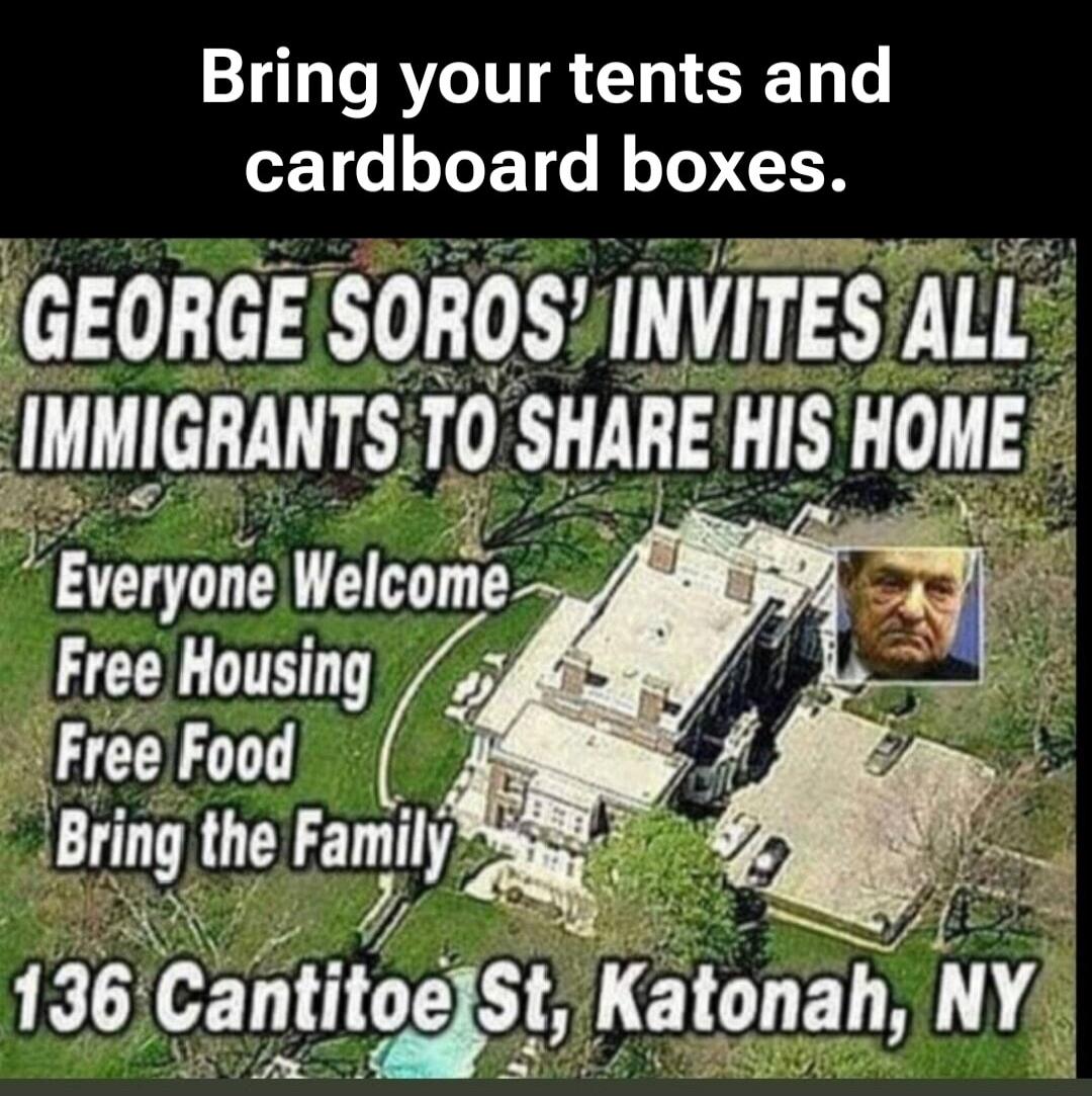 Bring your tents and cardboard boxes. GEORGE SOROS' INVITES ALL IMMIGRANTS TO SHARE HIS HOME Everyone Welcome Free Housing Free Food Bring the Family 136 Cantitoe St, Katonah, NY