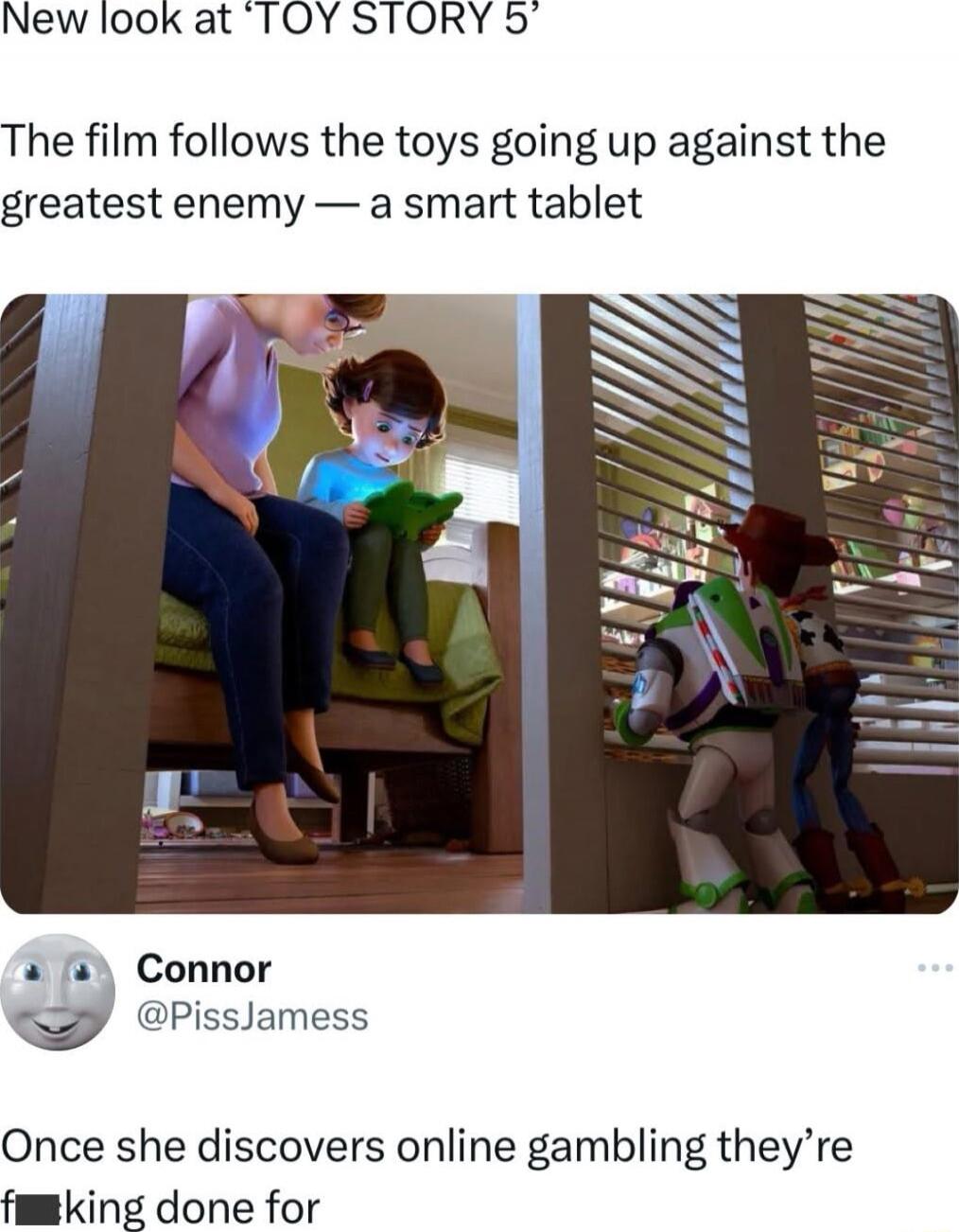 New look at ‘TOY STORY 5’

The film follows the toys going up against the greatest enemy — a smart tablet

[image shows Buzz Lightyear and others, with a child reading a tablet and a man in a gray top]

Connor @PissJamess
Once she discovers online gambling they’re f**king done for